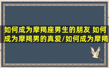 如何成为摩羯座男生的朋友 如何成为摩羯男的真爱/如何成为摩羯座男生的朋友 如何成为摩羯男的真爱-我的网站